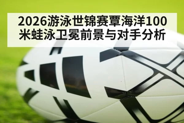 2026游泳世锦赛覃海洋100米蛙泳卫冕前景与对手分析