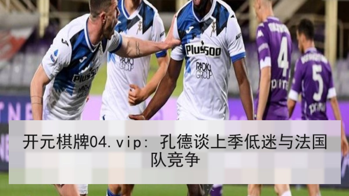 开元棋牌04.vip: 孔德谈上季低迷与法国队竞争