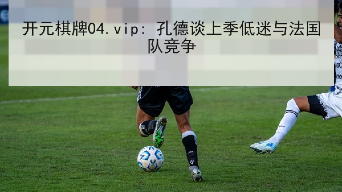 开元棋牌04.vip: 孔德谈上季低迷与法国队竞争